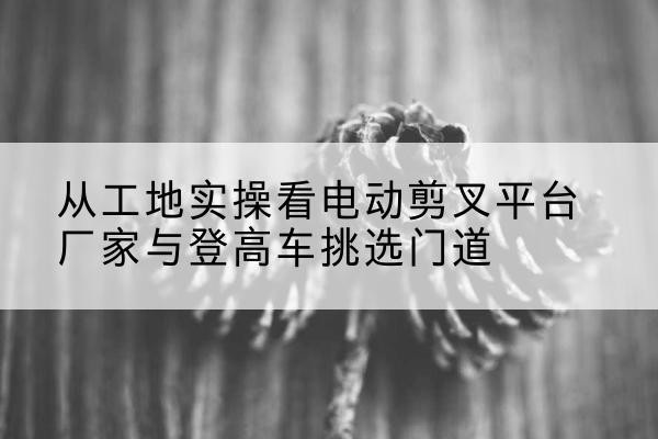 贺兰电动剪叉升降平台厂家-从工地实操看电动剪叉平台厂家与登高车挑选门道