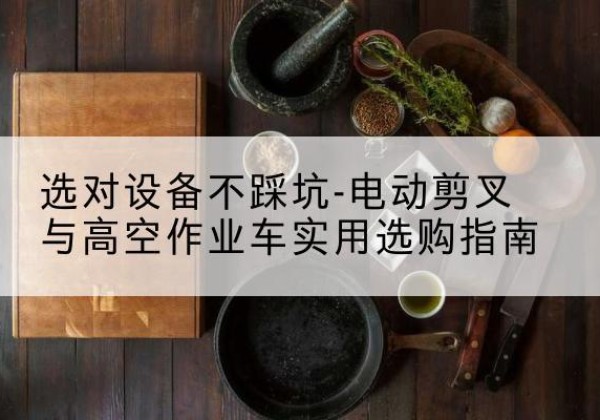 贺兰电动剪叉升降平台怎么选-选对设备不踩坑-电动剪叉与高空作业车实用选购指南