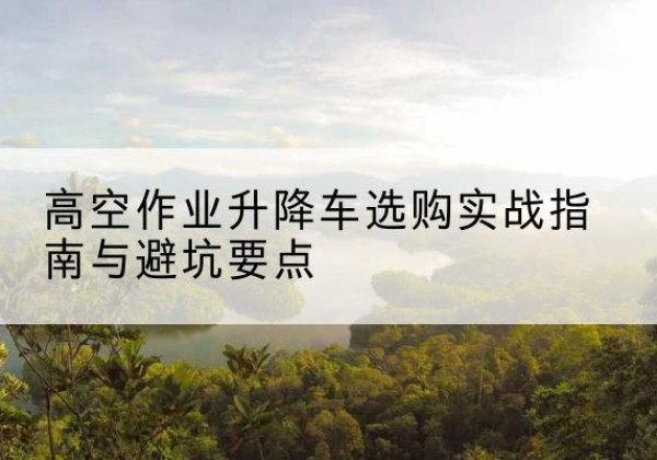 贺兰升降车怎么选-高空作业升降车选购实战指南与避坑要点