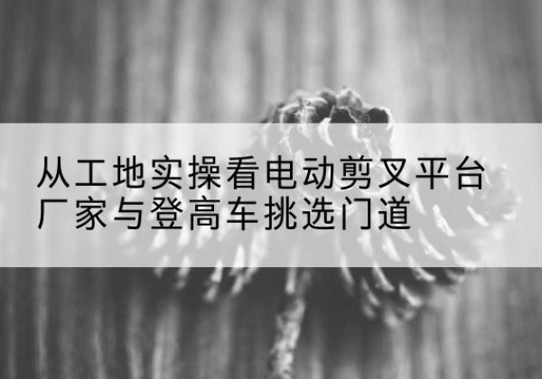 贺兰电动剪叉升降平台厂家-从工地实操看电动剪叉平台厂家与登高车挑选门道