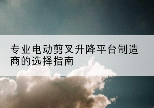 贺兰电动剪叉升降平台厂家-专业电动剪叉升降平台制造商的选择指南